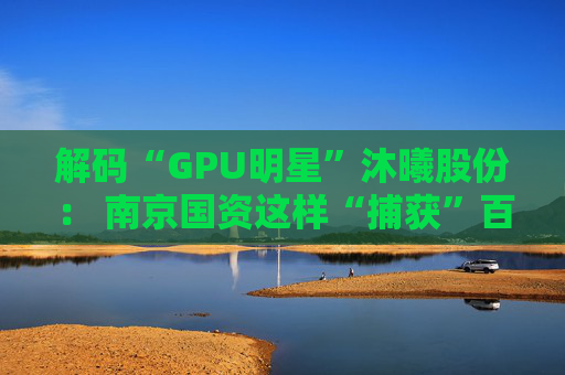 解码“GPU明星”沐曦股份： 南京国资这样“捕获”百亿级硬核IPO