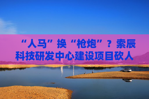 “人马”换“枪炮”？索辰科技研发中心建设项目砍人力、买设备 完工时间延期两年