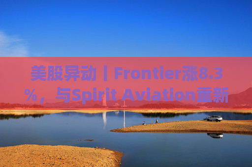 美股异动丨Frontier涨8.3%，与Spirit Aviation重新启动合并谈判