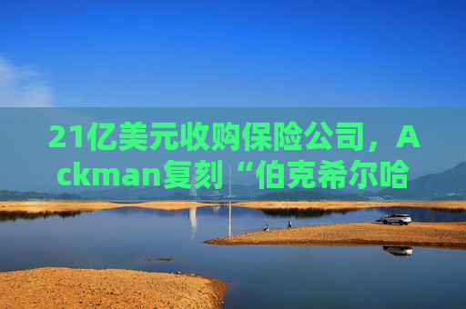 21亿美元收购保险公司，Ackman复刻“伯克希尔哈撒韦”