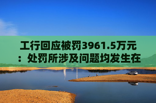 工行回应被罚3961.5万元：处罚所涉及问题均发生在2023年以前，目前均已整改完毕