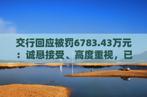 交行回应被罚6783.43万元：诚恳接受、高度重视，已完成整改工作
