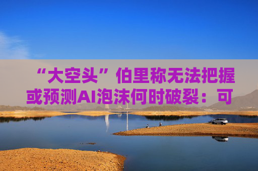 “大空头”伯里称无法把握或预测AI泡沫何时破裂：可能还有增长空间