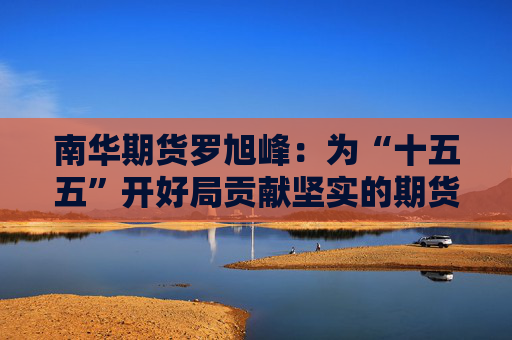 南华期货罗旭峰：为“十五五”开好局贡献坚实的期货力量