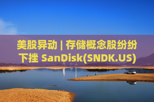 美股异动 | 存储概念股纷纷下挫 SanDisk(SNDK.US)跌超12%