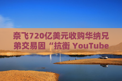 奈飞720亿美元收购华纳兄弟交易因“抗衡 YouTube”说辞遭质疑  第1张
