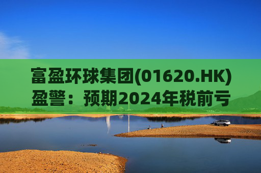 富盈环球集团(01620.HK)盈警：预期2024年税前亏损不少于2800万港元