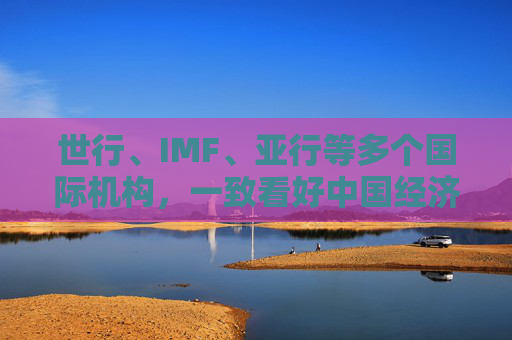 世行、IMF、亚行等多个国际机构，一致看好中国经济发展  第1张