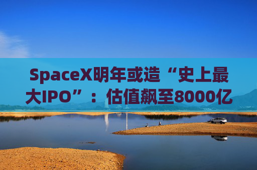 SpaceX明年或造“史上最大IPO”：估值飙至8000亿美元，目标冲击1.5万亿天价