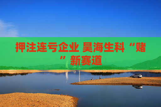 押注连亏企业 昊海生科“赌”新赛道  第1张