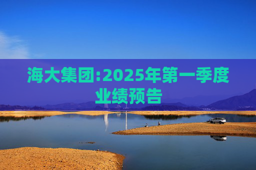 海大集团:2025年第一季度业绩预告  第1张