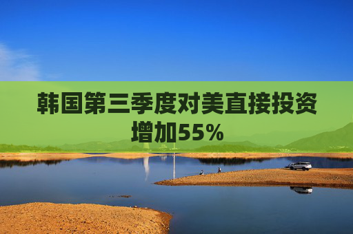 韩国第三季度对美直接投资增加55%