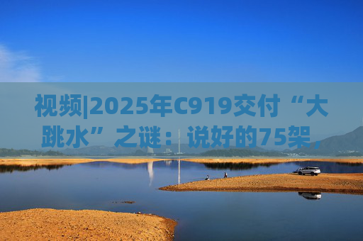 视频|2025年C919交付“大跳水”之谜：说好的75架，只剩“零头”？