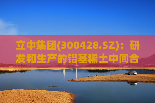 立中集团(300428.SZ)：研发和生产的铝基稀土中间合金和高端铝基中间合金已应用于民用飞机、商用飞机、飞行器、火箭等部件的铝合金制造