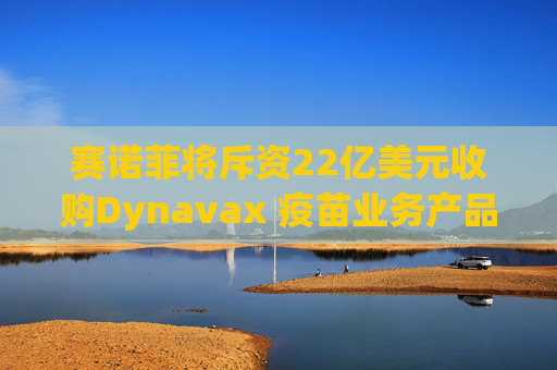 赛诺菲将斥资22亿美元收购Dynavax 疫苗业务产品线将新增带状疱疹疫苗