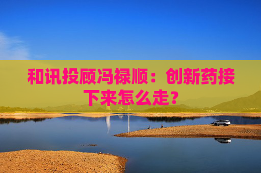 和讯投顾冯禄顺：创新药接下来怎么走？