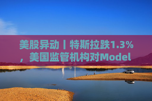 美股异动丨特斯拉跌1.3%，美国监管机构对Model 3展开缺陷调查