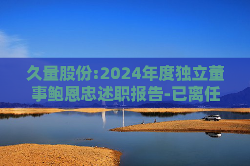 久量股份:2024年度独立董事鲍恩忠述职报告-已离任