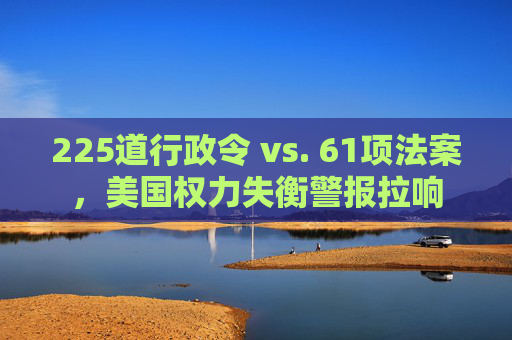225道行政令 vs. 61项法案，美国权力失衡警报拉响