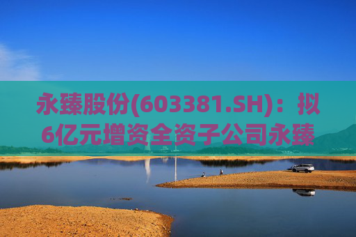 永臻股份(603381.SH)：拟6亿元增资全资子公司永臻芜湖