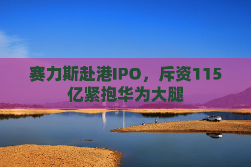 赛力斯赴港IPO，斥资115亿紧抱华为大腿