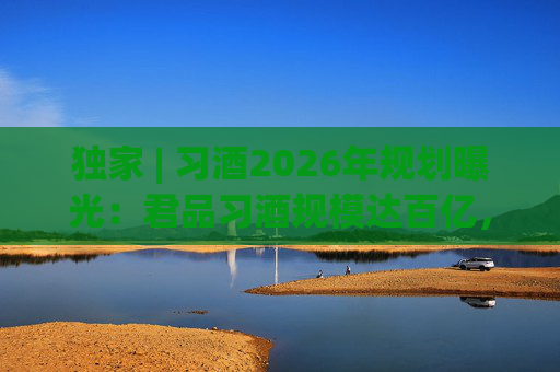 独家 | 习酒2026年规划曝光：君品习酒规模达百亿，全国布局金钻系列