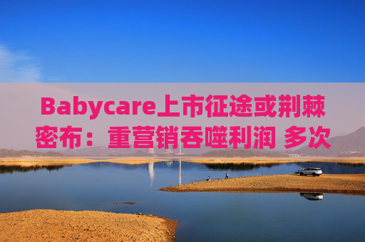 Babycare上市征途或荆棘密布：重营销吞噬利润 多次因质量问题被处罚、品控动摇品牌根基