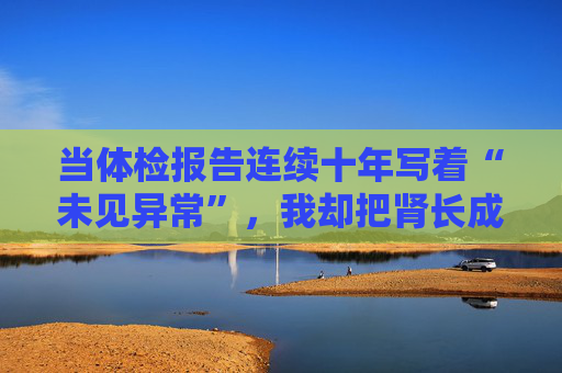 当体检报告连续十年写着“未见异常”，我却把肾长成了晚期