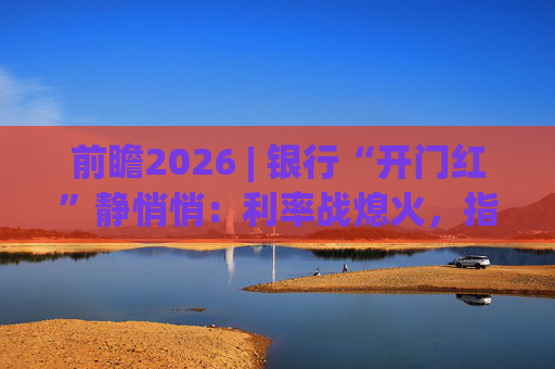 前瞻2026 | 银行“开门红”静悄悄：利率战熄火，指标考核硝烟四起