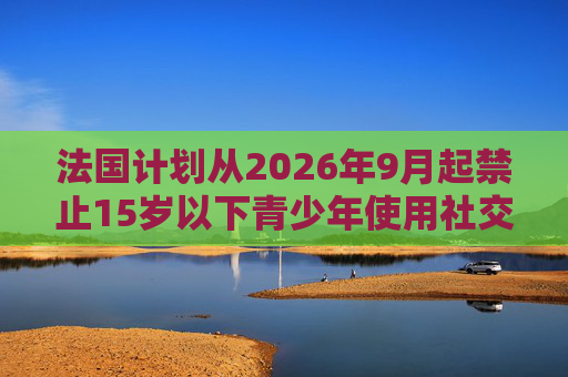 法国计划从2026年9月起禁止15岁以下青少年使用社交媒体
