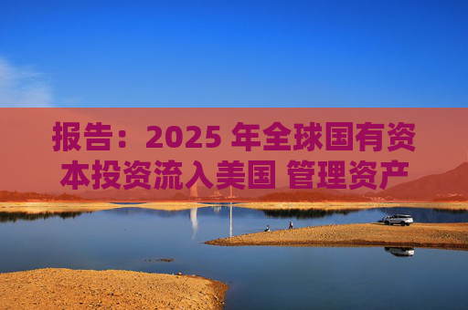 报告：2025 年全球国有资本投资流入美国 管理资产规模突破60万亿美元创历史新高