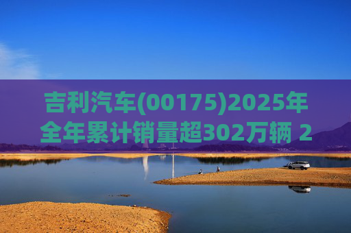 吉利汽车(00175)2025年全年累计销量超302万辆 2026年冲击总销量345万辆!