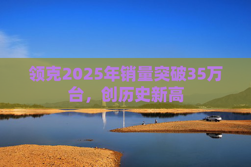 领克2025年销量突破35万台，创历史新高