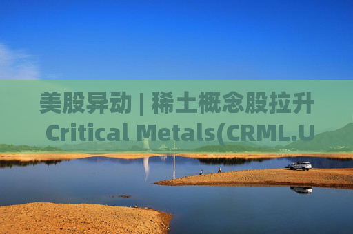 美股异动 | 稀土概念股拉升 Critical Metals(CRML.US)涨超13%