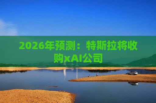 2026年预测：特斯拉将收购xAI公司