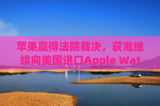 苹果赢得法院裁决，获准继续向美国进口Apple Watch