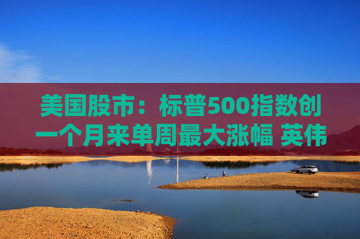 美国股市：标普500指数创一个月来单周最大涨幅 英伟达股价走高