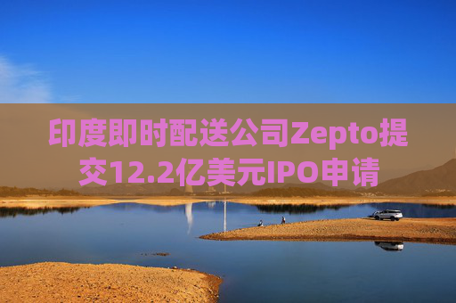 印度即时配送公司Zepto提交12.2亿美元IPO申请