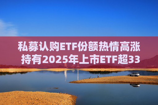 私募认购ETF份额热情高涨 持有2025年上市ETF超33亿份