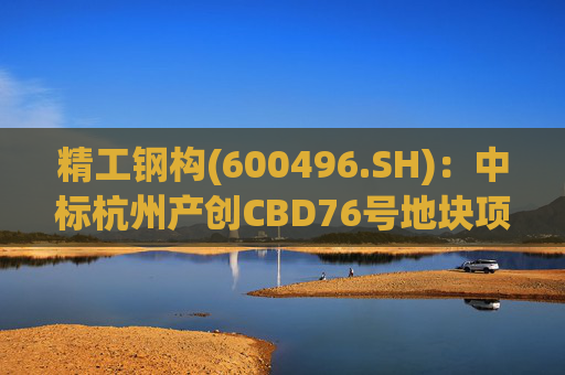 精工钢构(600496.SH)：中标杭州产创CBD76号地块项目