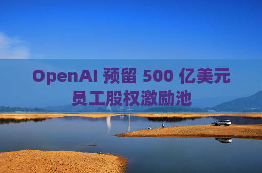 OpenAI 预留 500 亿美元员工股权激励池