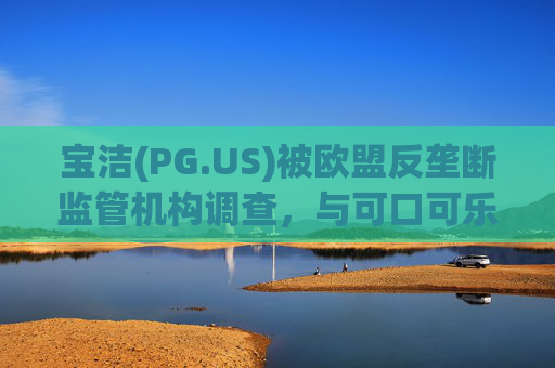 宝洁(PG.US)被欧盟反垄断监管机构调查，与可口可乐(KO.US)同时遭到突击检查