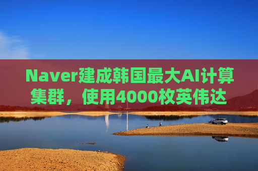 Naver建成韩国最大AI计算集群，使用4000枚英伟达GPU