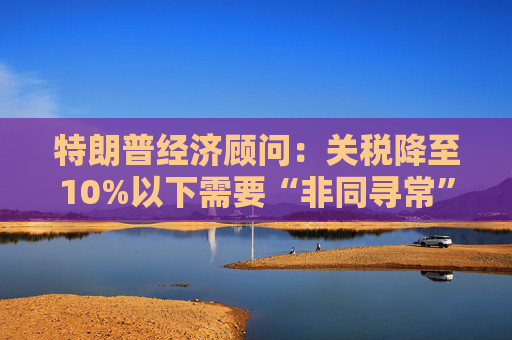 特朗普经济顾问：关税降至10%以下需要“非同寻常”的协议