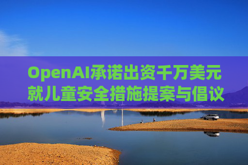 OpenAI承诺出资千万美元 就儿童安全措施提案与倡议团体达成和解