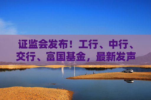 证监会发布！工行、中行、交行、富国基金，最新发声