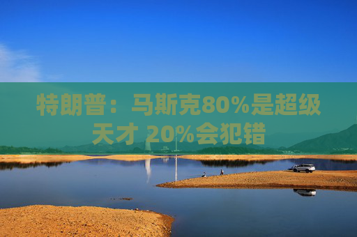 特朗普：马斯克80%是超级天才 20%会犯错