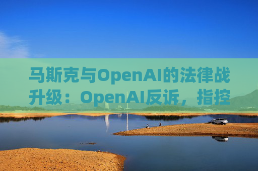 马斯克与OpenAI的法律战升级：OpenAI反诉，指控其存在骚扰行为