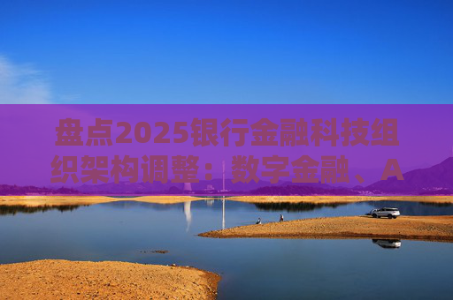 盘点2025银行金融科技组织架构调整：数字金融、AI、金融科创中心等颇受关注