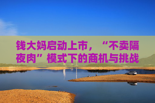 钱大妈启动上市，“不卖隔夜肉”模式下的商机与挑战并存